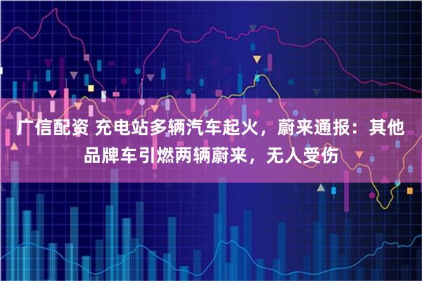 广信配资 充电站多辆汽车起火，蔚来通报：其他品牌车引燃两辆蔚来，无人受伤