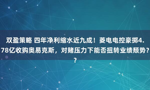 双盈策略 四年净利缩水近九成！菱电电控豪掷4.78亿收购奥易克斯，对赌压力下能否扭转业绩颓势？