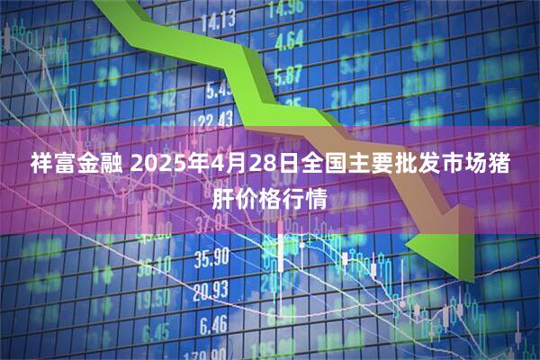 祥富金融 2025年4月28日全国主要批发市场猪肝价格行情