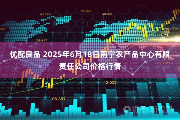 优配良品 2025年6月18日南宁农产品中心有限责任公司价格行情