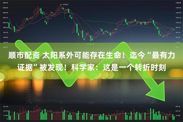 顺市配资 太阳系外可能存在生命！迄今“最有力证据”被发现！科学家：这是一个转折时刻