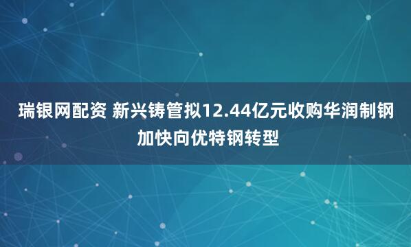 瑞银网配资 新兴铸管拟12.44亿元收购华润制钢 加快向优特钢转型
