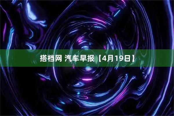 搭档网 汽车早报【4月19日】