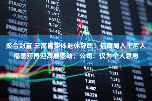 聚合财富 三高管集体退休辞职!招商局入主后人福医药再迎高层变动,公司:仅为个人意愿
