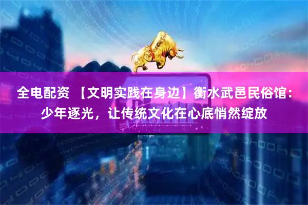 全电配资 【文明实践在身边】衡水武邑民俗馆：少年逐光，让传统文化在心底悄然绽放
