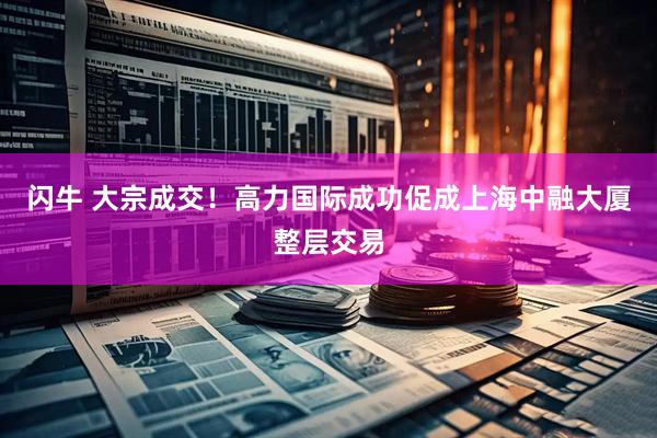 闪牛 大宗成交！高力国际成功促成上海中融大厦整层交易