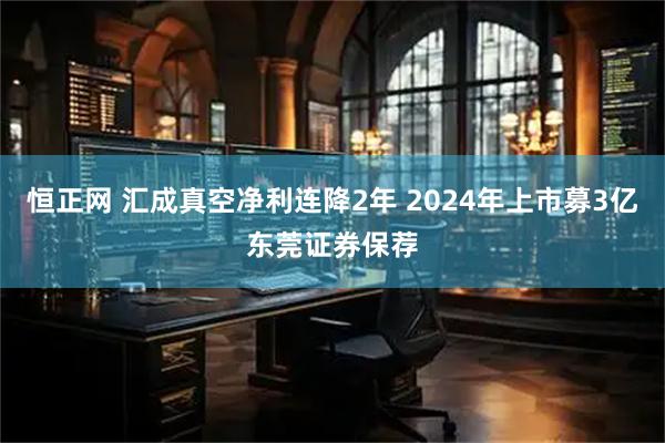 恒正网 汇成真空净利连降2年 2024年上市募3亿东莞证券保荐
