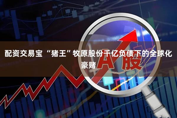 配资交易宝 “猪王”牧原股份千亿负债下的全球化豪赌