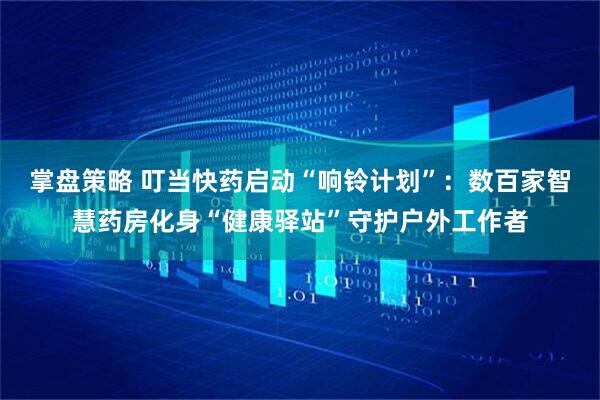 掌盘策略 叮当快药启动“响铃计划”：数百家智慧药房化身“健康驿站”守护户外工作者