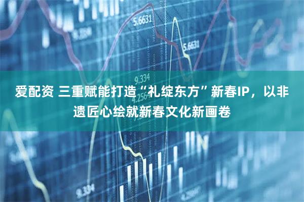 爱配资 三重赋能打造“礼绽东方”新春IP，以非遗匠心绘就新春文化新画卷