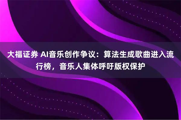 大福证券 AI音乐创作争议：算法生成歌曲进入流行榜，音乐人集体呼吁版权保护