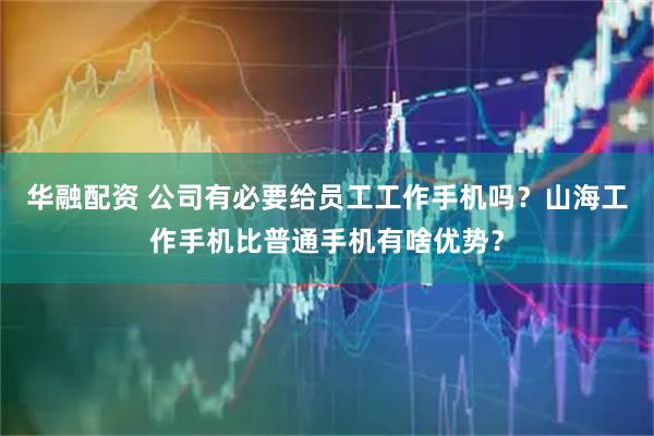 华融配资 公司有必要给员工工作手机吗？山海工作手机比普通手机有啥优势？