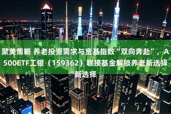 聚美策略 养老投资需求与宽基指数“双向奔赴”，A500ETF工银（159362）联接基金解锁养老新选择