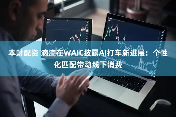 本财配资 滴滴在WAIC披露AI打车新进展:个性化匹配带动线下消费