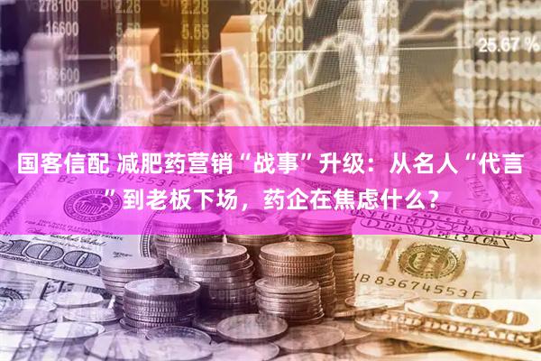 国客信配 减肥药营销“战事”升级：从名人“代言”到老板下场，药企在焦虑什么？