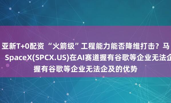 亚新T+0配资 “火箭级”工程能力能否降维打击？马斯克放话：SpaceX(SPCX.US)在AI赛道握有谷歌等企业无法企及的优势
