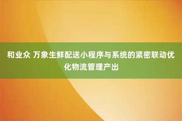 和业众 万象生鲜配送小程序与系统的紧密联动优化物流管理产出
