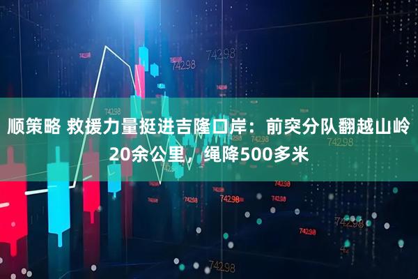 顺策略 救援力量挺进吉隆口岸：前突分队翻越山岭20余公里，绳降500多米